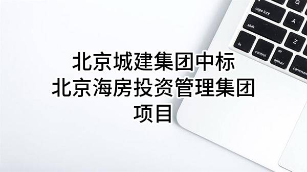 北京城建集團(tuán)有限責(zé)任公司中標(biāo)北京海房投資管理集團(tuán)有限公司項目