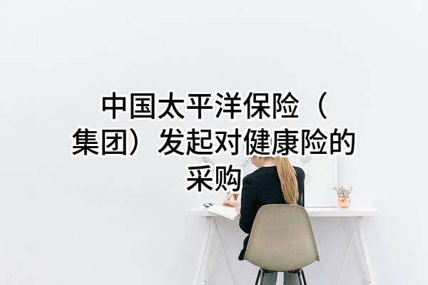 中國(guó)太平洋保險(xiǎn)（集團(tuán)）股份有限公司發(fā)起對(duì)健康險(xiǎn)的采購(gòu)